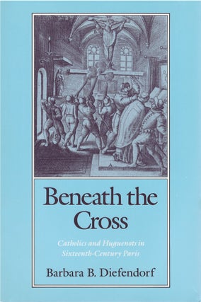 Item #80217 Beneath the Cross: Catholics and Huguenots in Sixteenth-Century Paris. Barbara B....